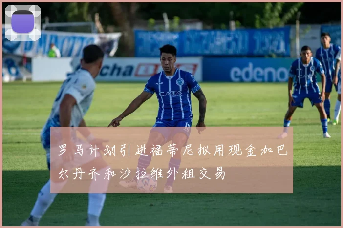 罗马计划引进福蒂尼拟用现金加巴尔丹齐和沙拉维外租交易