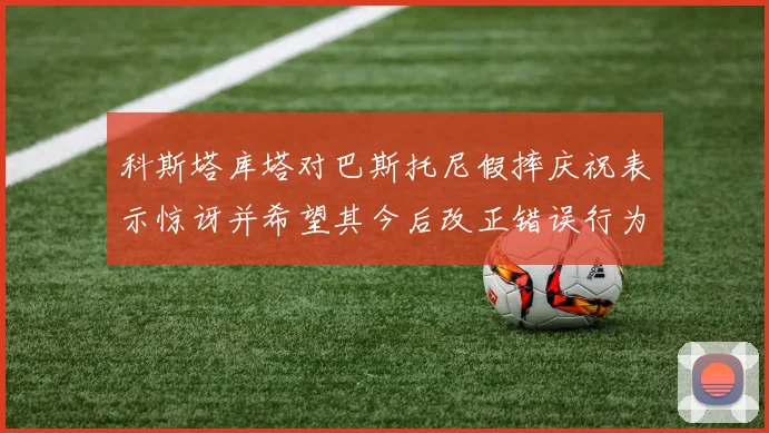 科斯塔库塔对巴斯托尼假摔庆祝表示惊讶并希望其今后改正错误行为