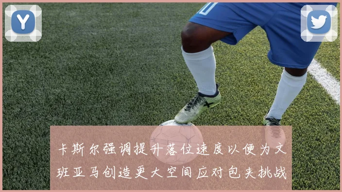 卡斯尔强调提升落位速度以便为文班亚马创造更大空间应对包夹挑战