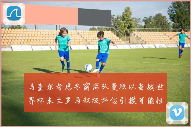 马奎尔考虑冬窗离队曼联以备战世界杯米兰罗马积极评估引援可能性