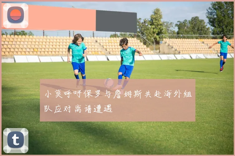 小莫呼吁保罗与詹姆斯共赴海外组队应对离谱遭遇