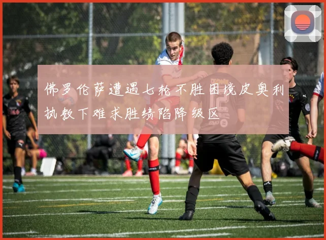 佛罗伦萨遭遇七轮不胜困境皮奥利执教下难求胜绩陷降级区