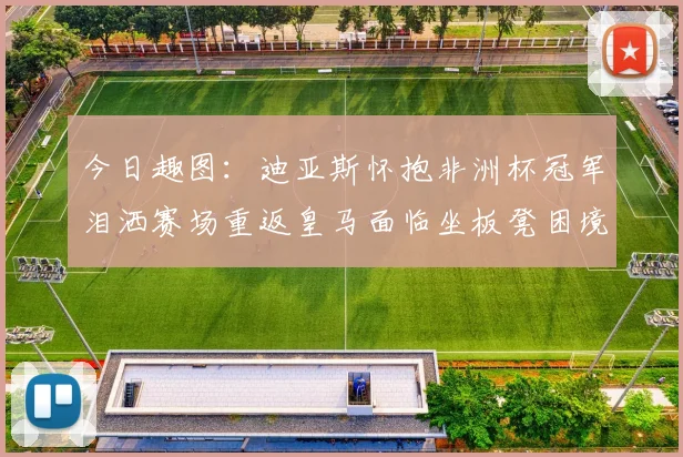 今日趣图：迪亚斯怀抱非洲杯冠军泪洒赛场重返皇马面临坐板凳困境