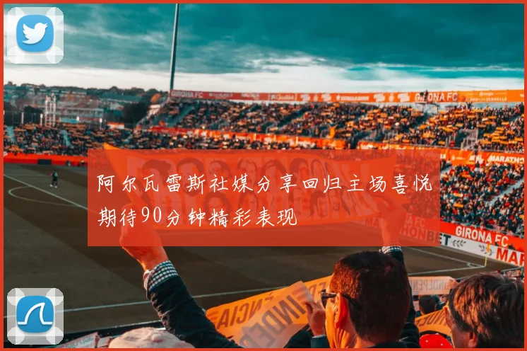 阿尔瓦雷斯社媒分享回归主场喜悦期待90分钟精彩表现