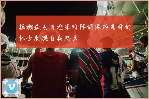 杨瀚森或将迎来对阵偶像约基奇的机会展现自我潜力