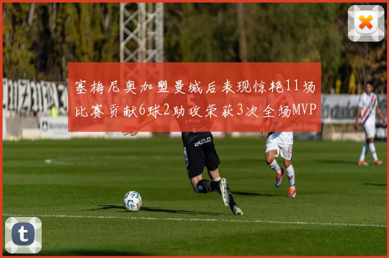 塞梅尼奥加盟曼城后表现惊艳11场比赛贡献6球2助攻荣获3次全场MVP