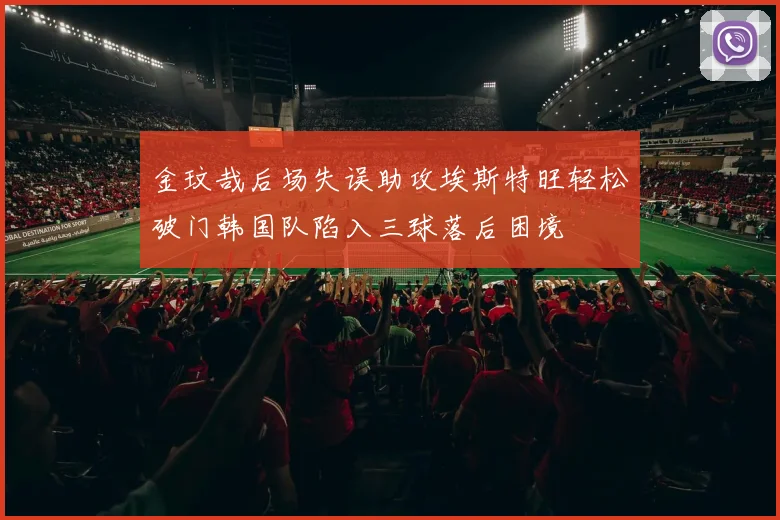 金玟哉后场失误助攻埃斯特旺轻松破门韩国队陷入三球落后困境