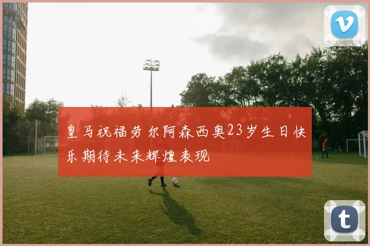 皇马祝福劳尔阿森西奥23岁生日快乐期待未来辉煌表现