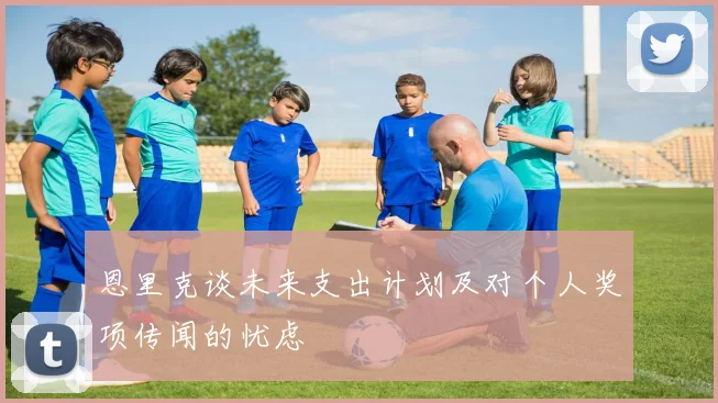 恩里克谈未来支出计划及对个人奖项传闻的忧虑
