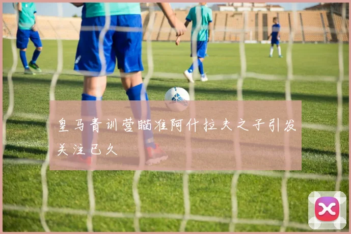 皇马青训营瞄准阿什拉夫之子引发关注已久