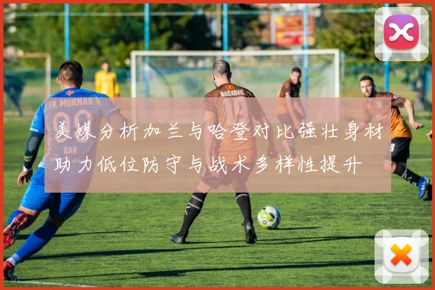 美媒分析加兰与哈登对比强壮身材助力低位防守与战术多样性提升